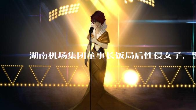 湖南机场集团董事长饭局后性侵女子，警方通报「已被刑拘」，他将承担哪些法律责任？